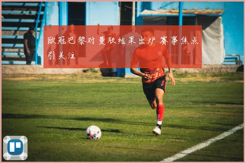 欧冠巴黎对曼联结果出炉 赛事焦点引关注