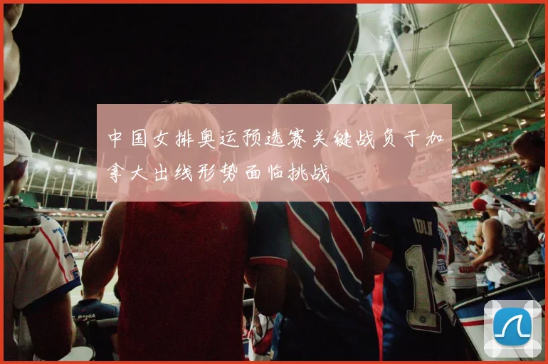中国女排奥运预选赛关键战负于加拿大出线形势面临挑战