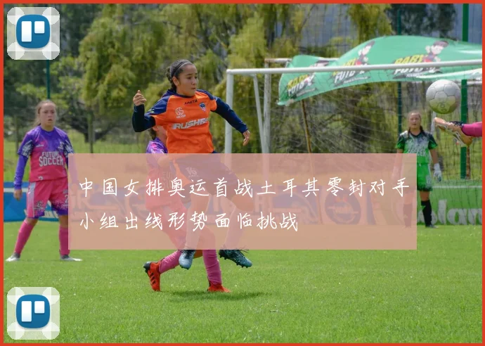 中国女排奥运首战土耳其零封对手小组出线形势面临挑战