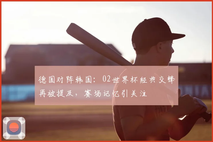 德国对阵韩国:02世界杯经典交锋再被提及,赛场记忆引关注