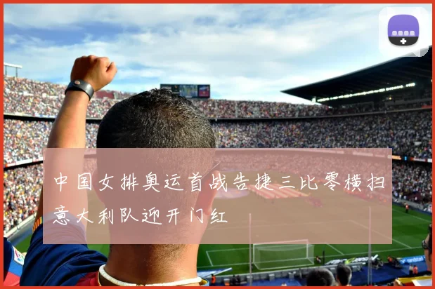 中国女排奥运首战告捷三比零横扫意大利队迎开门红