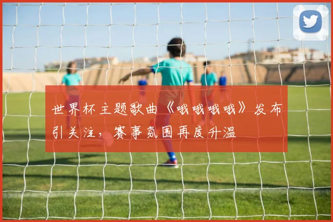 世界杯主题歌曲《哦哦哦哦》发布引关注，赛事氛围再度升温