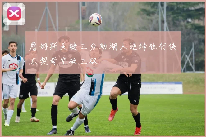 詹姆斯关键三分助湖人逆转独行侠东契奇空砍三双