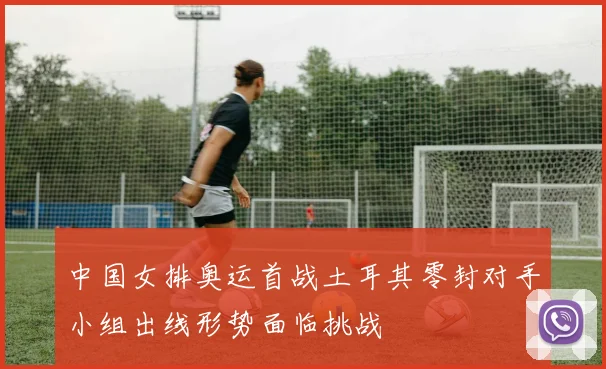 中国女排奥运首战土耳其零封对手小组出线形势面临挑战