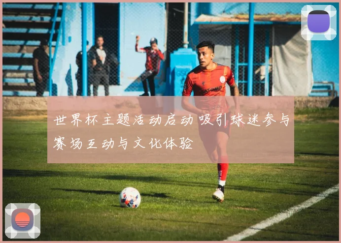 世界杯主题活动启动 吸引球迷参与赛场互动与文化体验