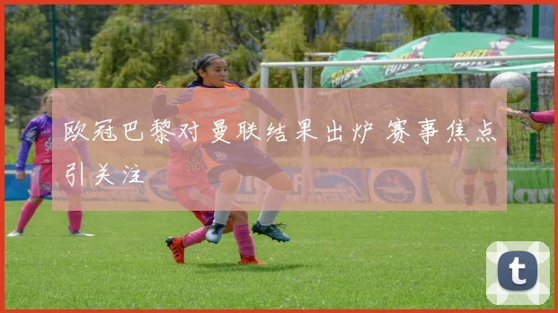 欧冠巴黎对曼联结果出炉 赛事焦点引关注