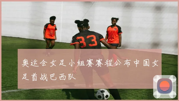 奥运会女足小组赛赛程公布中国女足首战巴西队