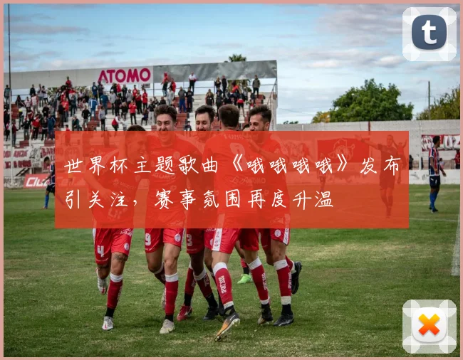 世界杯主题歌曲《哦哦哦哦》发布引关注，赛事氛围再度升温