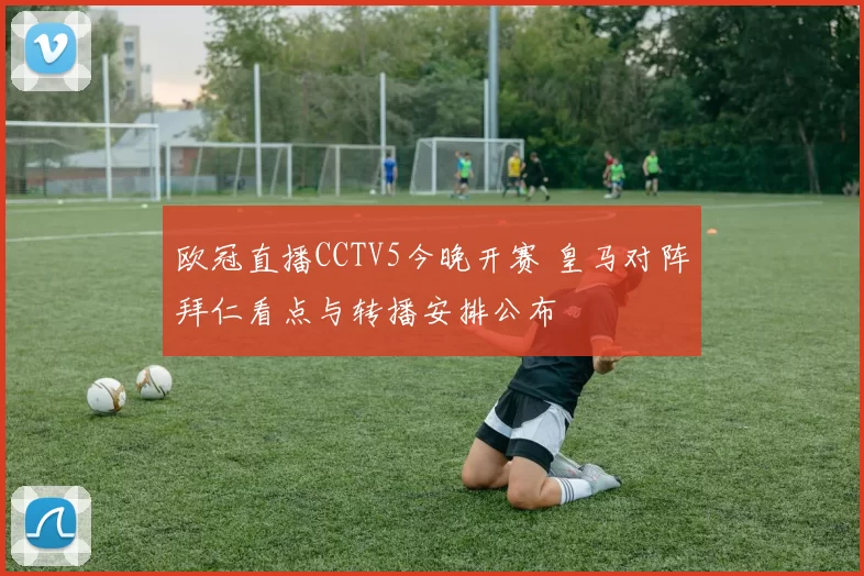 欧冠直播CCTV5今晚开赛 皇马对阵拜仁看点与转播安排公布