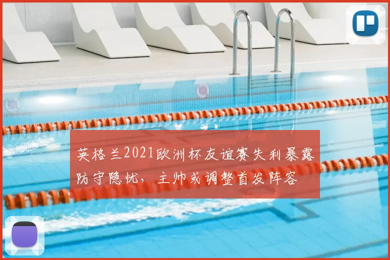 英格兰2021欧洲杯友谊赛失利暴露防守隐忧，主帅或调整首发阵容
