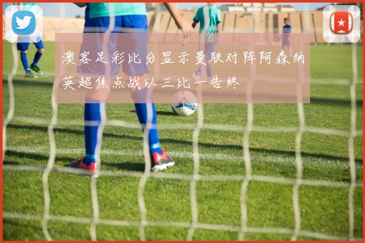 澳客足彩比分显示曼联对阵阿森纳英超焦点战以三比一告终