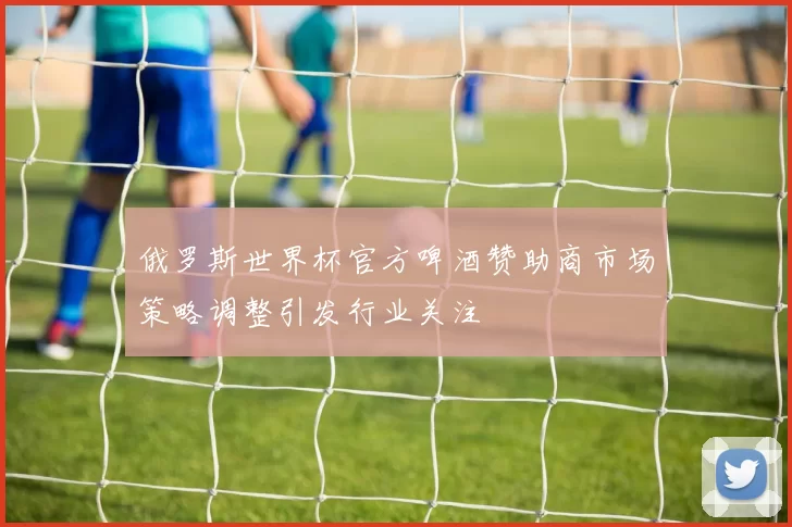 俄罗斯世界杯官方啤酒赞助商市场策略调整引发行业关注
