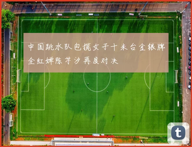 中国跳水队包揽女子十米台金银牌全红婵陈芋汐再度对决