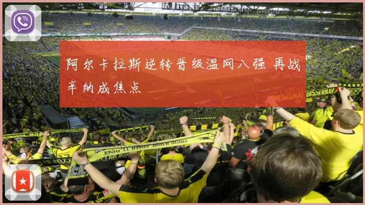 阿尔卡拉斯逆转晋级温网八强 再战辛纳成焦点