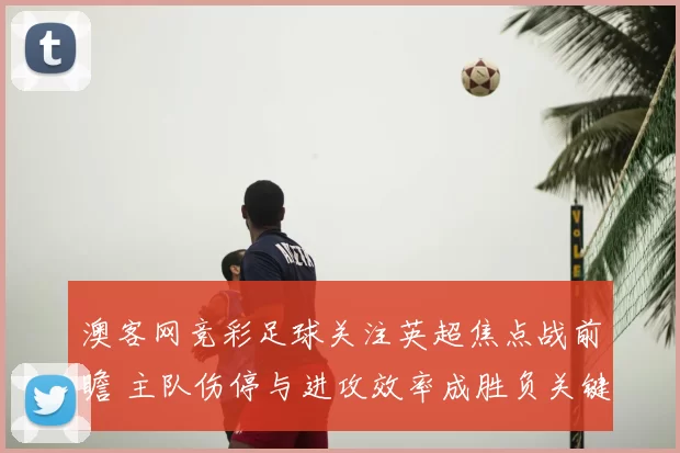 澳客网竞彩足球关注英超焦点战前瞻 主队伤停与进攻效率成胜负关键