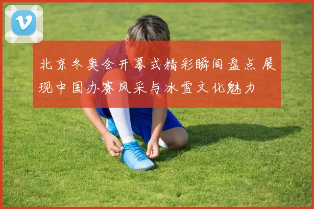 北京冬奥会开幕式精彩瞬间盘点 展现中国办赛风采与冰雪文化魅力