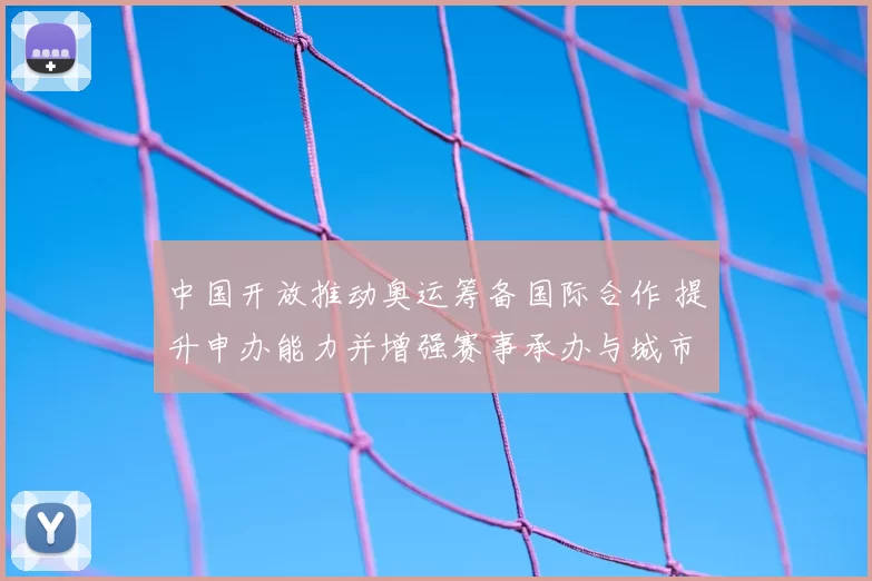 中国开放推动奥运筹备国际合作 提升申办能力并增强赛事承办与城市吸引力