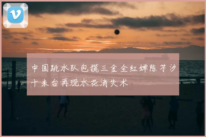 中国跳水队包揽三金全红婵陈芋汐十米台再现水花消失术
