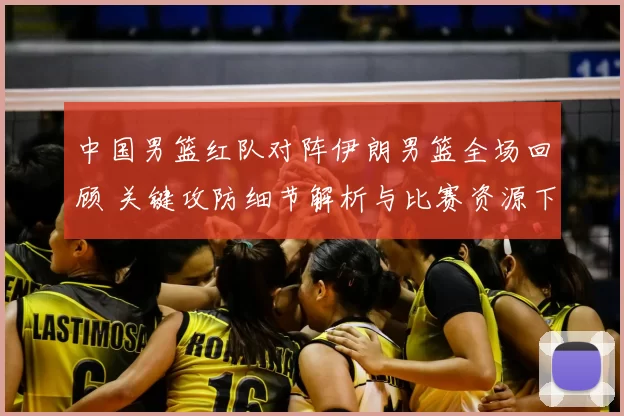 中国男篮红队对阵伊朗男篮全场回顾 关键攻防细节解析与比赛资源下载