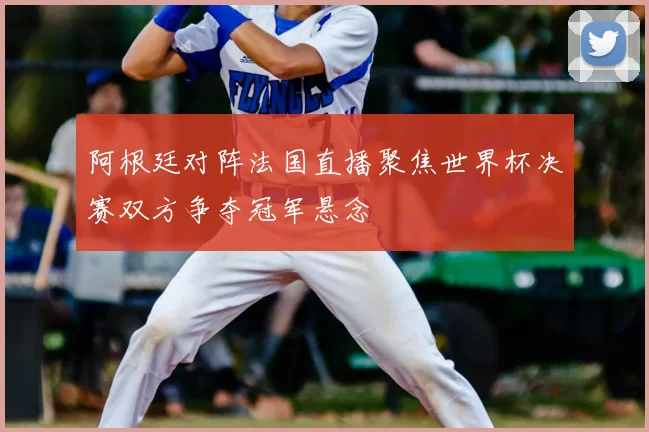 阿根廷对阵法国直播聚焦世界杯决赛双方争夺冠军悬念