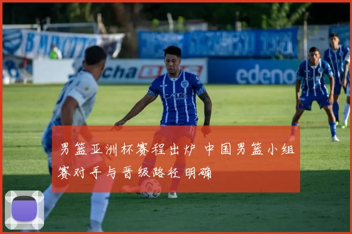 男篮亚洲杯赛程出炉 中国男篮小组赛对手与晋级路径明确