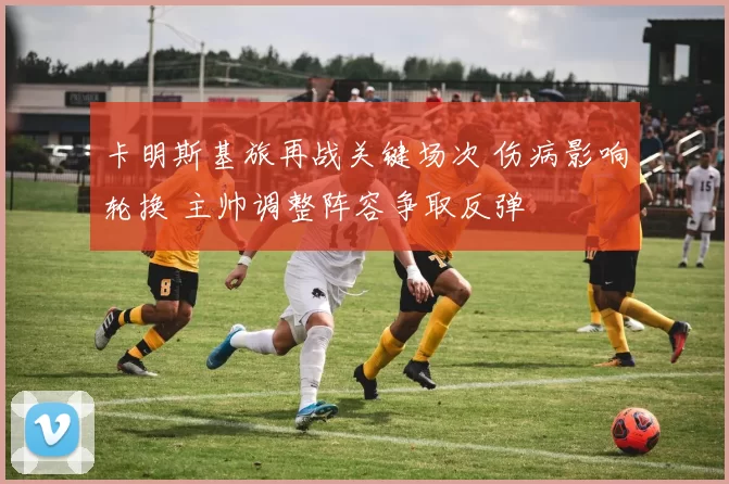 卡明斯基旅再战关键场次 伤病影响轮换 主帅调整阵容争取反弹