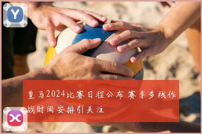 皇马2024比赛日程公布 赛季多线作战时间安排引关注