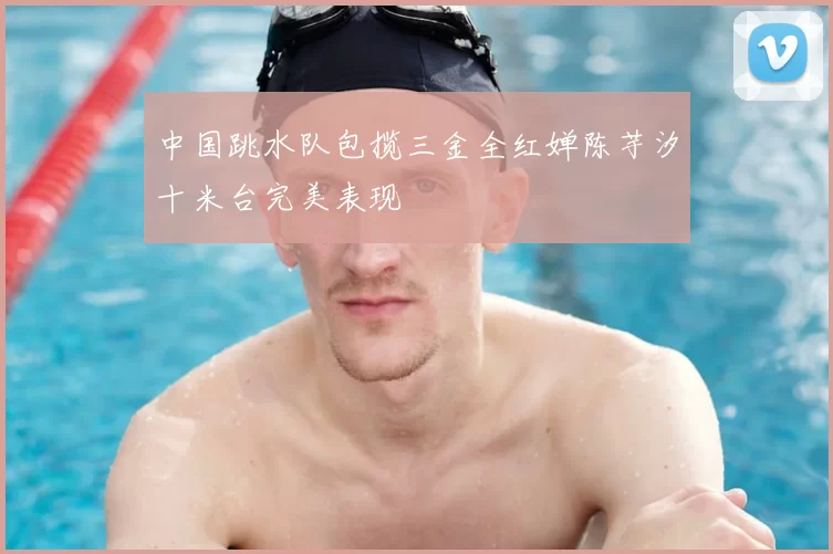 中国跳水队包揽三金全红婵陈芋汐十米台完美表现
