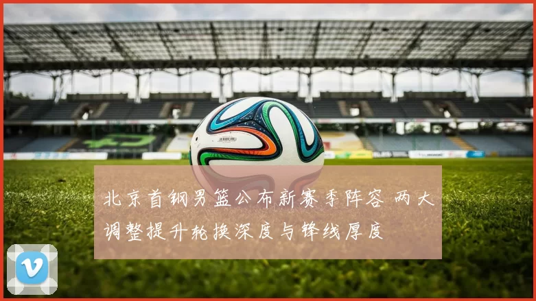 北京首钢男篮公布新赛季阵容 两大调整提升轮换深度与锋线厚度