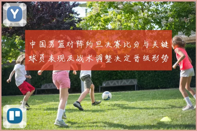中国男篮对阵约旦决赛比分与关键球员表现及战术调整决定晋级形势
