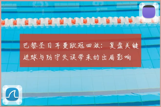 巴黎圣日耳曼欧冠回放：复盘关键进球与防守失误带来的出局影响