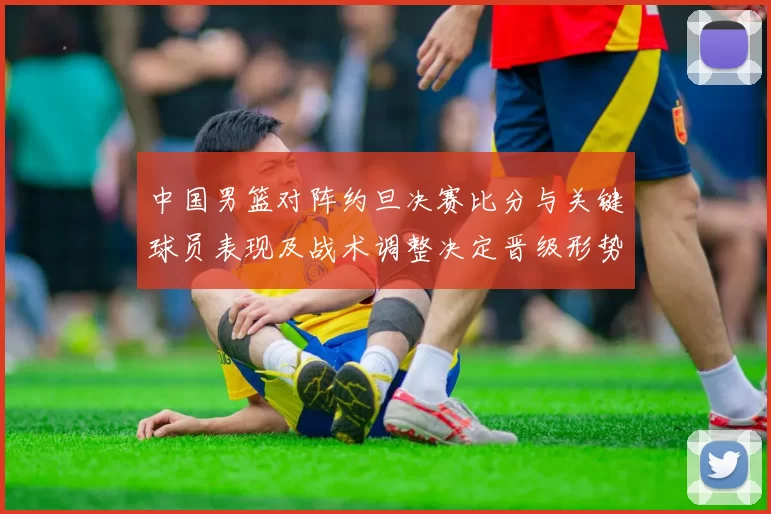 中国男篮对阵约旦决赛比分与关键球员表现及战术调整决定晋级形势