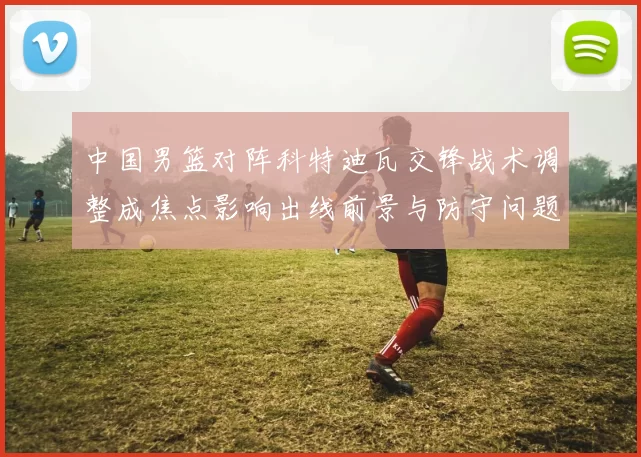 中国男篮对阵科特迪瓦交锋战术调整成焦点影响出线前景与防守问题