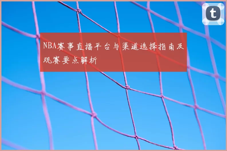 NBA赛事直播平台与渠道选择指南及观赛要点解析