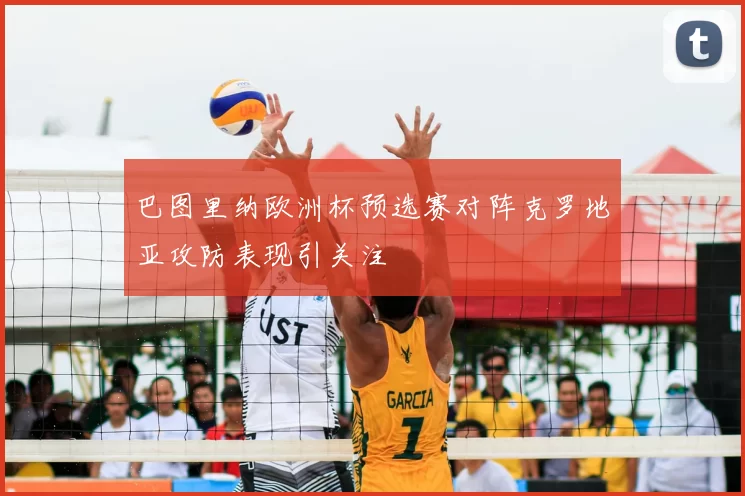 巴图里纳欧洲杯预选赛对阵克罗地亚攻防表现引关注