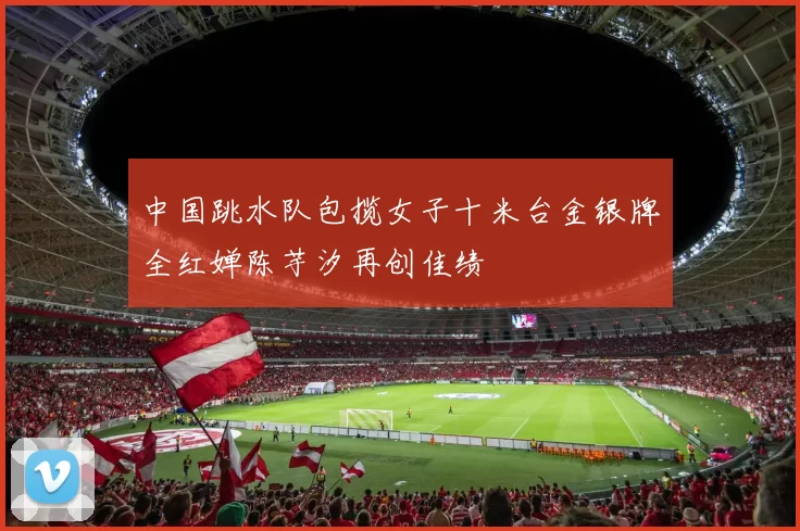 中国跳水队包揽女子十米台金银牌全红婵陈芋汐再创佳绩