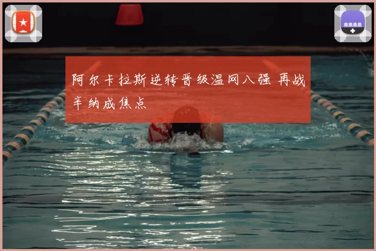 阿尔卡拉斯逆转晋级温网八强 再战辛纳成焦点