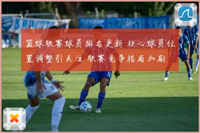 篮球联赛球员排名更新 核心球员位置调整引关注 联赛竞争格局加剧