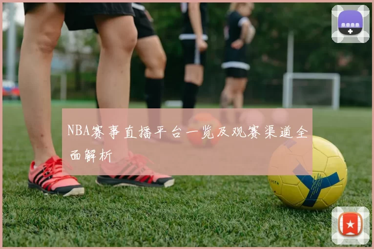 NBA赛事直播平台一览及观赛渠道全面解析