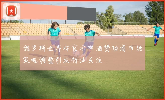 俄罗斯世界杯官方啤酒赞助商市场策略调整引发行业关注