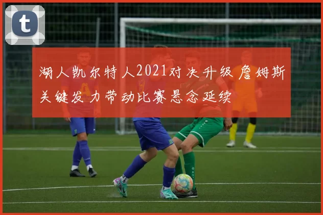 湖人凯尔特人2021对决升级 詹姆斯关键发力带动比赛悬念延续