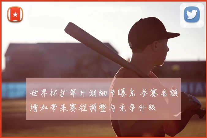 世界杯扩军计划细节曝光 参赛名额增加带来赛程调整与竞争升级