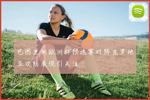 巴图里纳欧洲杯预选赛对阵克罗地亚攻防表现引关注
