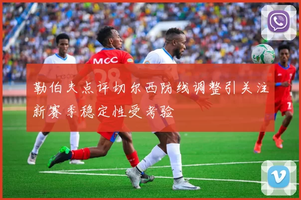 勒伯夫点评切尔西防线调整引关注新赛季稳定性受考验