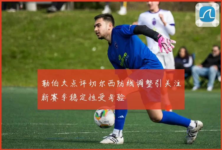 勒伯夫点评切尔西防线调整引关注新赛季稳定性受考验