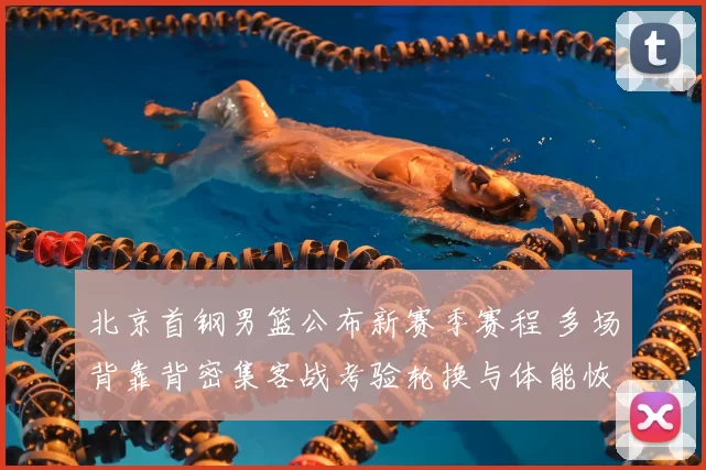 北京首钢男篮公布新赛季赛程 多场背靠背密集客战考验轮换与体能恢复