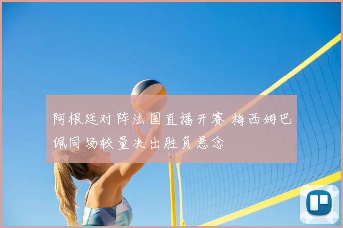 阿根廷对阵法国直播开赛 梅西姆巴佩同场较量决出胜负悬念