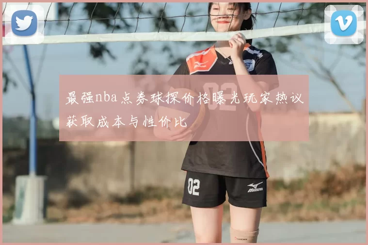 最强nba点券球探价格曝光玩家热议获取成本与性价比