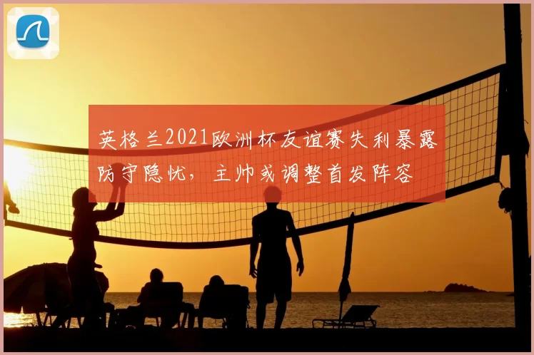 英格兰2021欧洲杯友谊赛失利暴露防守隐忧，主帅或调整首发阵容