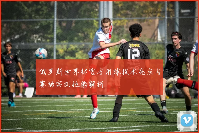 俄罗斯世界杯官方用球技术亮点与赛场实测性能解析